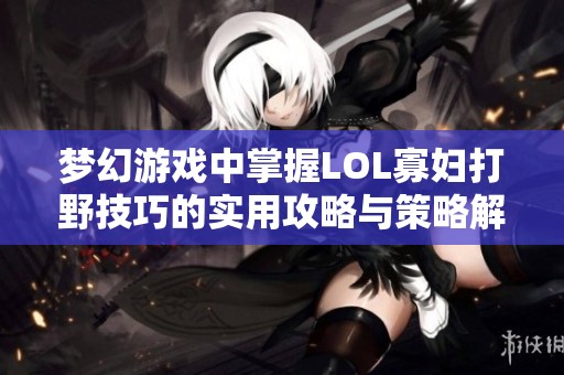 梦幻游戏中掌握LOL寡妇打野技巧的实用攻略与策略解析