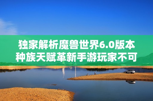 独家解析魔兽世界6.0版本种族天赋革新手游玩家不可不知的变化