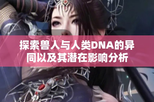 探索兽人与人类DNA的异同以及其潜在影响分析