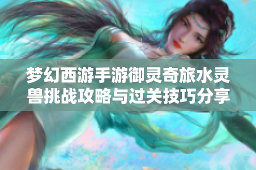 梦幻西游手游御灵奇旅水灵兽挑战攻略与过关技巧分享