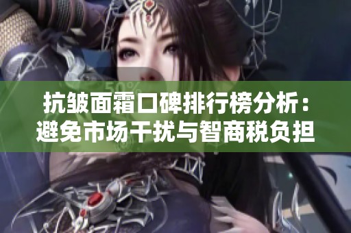 抗皱面霜口碑排行榜分析：避免市场干扰与智商税负担
