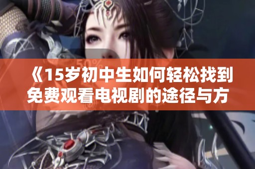 《15岁初中生如何轻松找到免费观看电视剧的途径与方法》