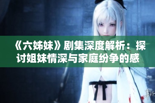 《六姊妹》剧集深度解析：探讨姐妹情深与家庭纷争的感人故事