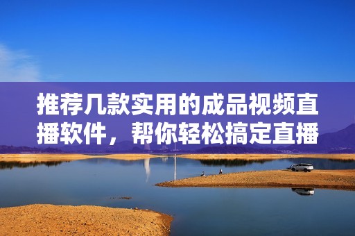推荐几款实用的成品视频直播软件，帮你轻松搞定直播问题