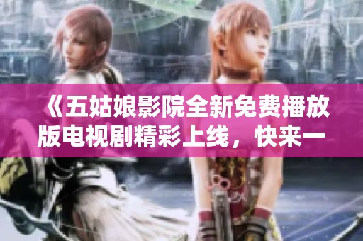《五姑娘影院全新免费播放版电视剧精彩上线，快来一起观看吧》