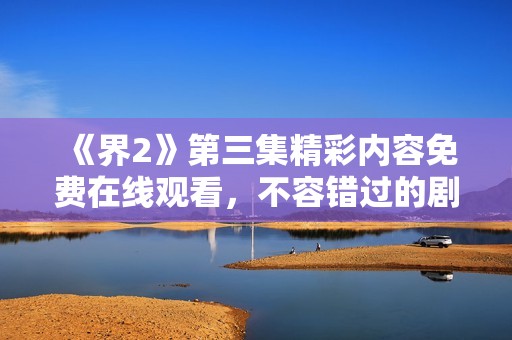 《界2》第三集精彩内容免费在线观看，不容错过的剧情大揭秘！