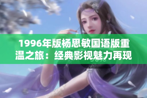 1996年版杨思敏国语版重温之旅：经典影视魅力再现与探讨