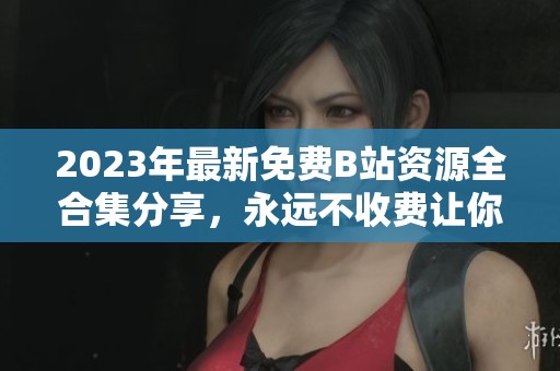 2023年最新免费B站资源全合集分享，永远不收费让你畅享精彩内容