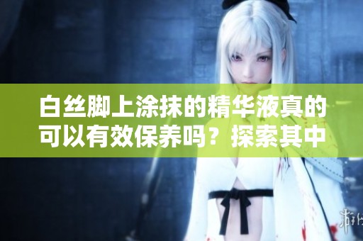 白丝脚上涂抹的精华液真的可以有效保养吗？探索其中的奥秘与效果