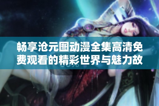 畅享沧元图动漫全集高清免费观看的精彩世界与魅力故事