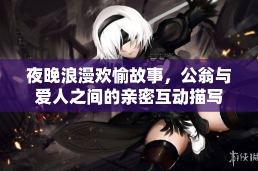 夜晚浪漫欢愉故事，公翁与爱人之间的亲密互动描写