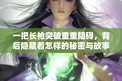 一把长枪突破重重阻碍，背后隐藏着怎样的秘密与故事