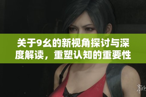 关于9幺的新视角探讨与深度解读，重塑认知的重要性与启示