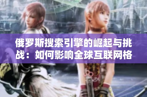 俄罗斯搜索引擎的崛起与挑战：如何影响全球互联网格局