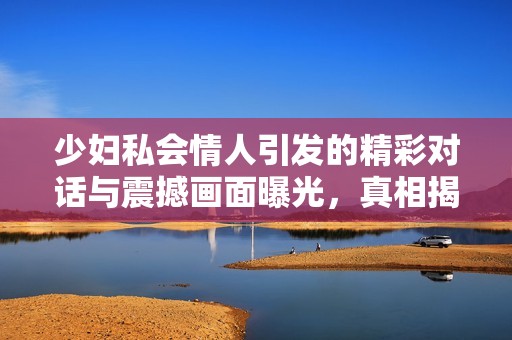 少妇私会情人引发的精彩对话与震撼画面曝光，真相揭晓令人震惊