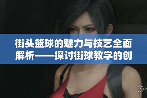 街头篮球的魅力与技艺全面解析——探讨街球教学的创新与发展