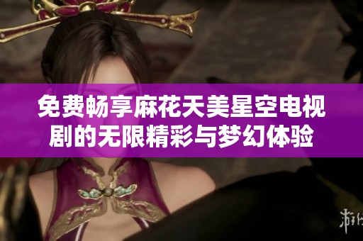 免费畅享麻花天美星空电视剧的无限精彩与梦幻体验