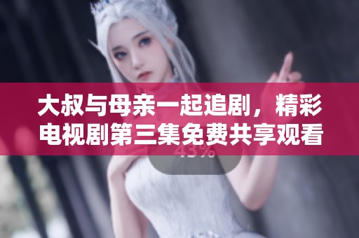 大叔与母亲一起追剧，精彩电视剧第三集免费共享观看体验