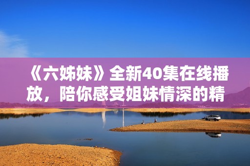 《六姊妹》全新40集在线播放，陪你感受姐妹情深的精彩故事与情感纠葛