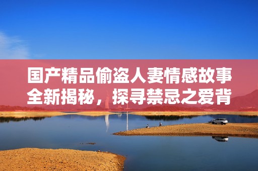 国产精品偷盗人妻情感故事全新揭秘，探寻禁忌之爱背后的真相