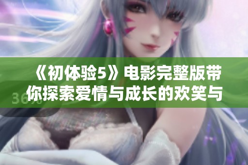 《初体验5》电影完整版带你探索爱情与成长的欢笑与泪水之旅