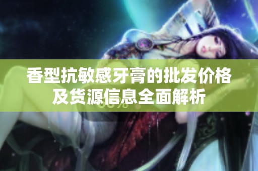 香型抗敏感牙膏的批发价格及货源信息全面解析