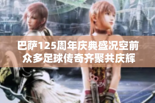 巴萨125周年庆典盛况空前 众多足球传奇齐聚共庆辉煌时刻