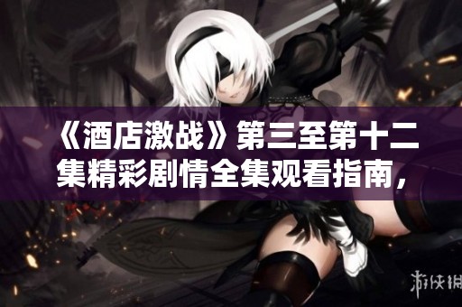 《酒店激战》第三至第十二集精彩剧情全集观看指南，尽情体验热血对决！