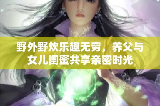 野外野炊乐趣无穷，养父与女儿闺蜜共享亲密时光
