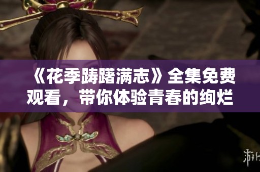 《花季踌躇满志》全集免费观看，带你体验青春的绚烂与成长的酸甜