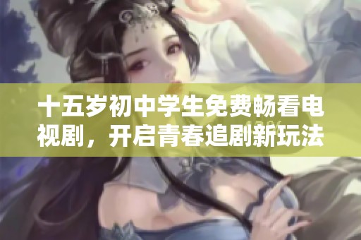 十五岁初中学生免费畅看电视剧，开启青春追剧新玩法
