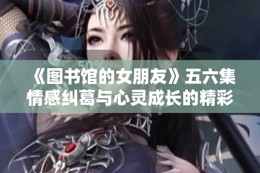 《图书馆的女朋友》五六集情感纠葛与心灵成长的精彩总结与反思
