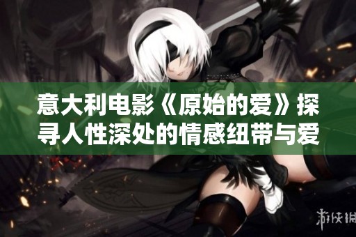 意大利电影《原始的爱》探寻人性深处的情感纽带与爱的真谛