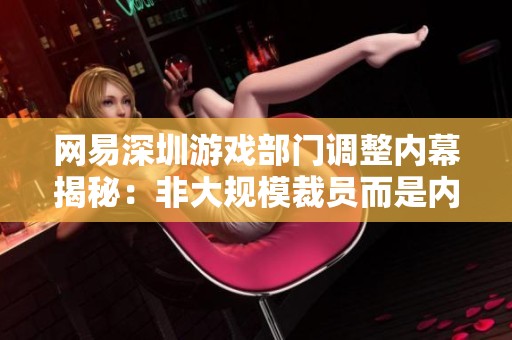 网易深圳游戏部门调整内幕揭秘：非大规模裁员而是内部转岗调整