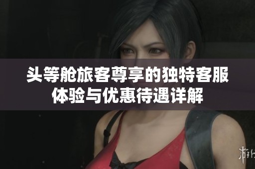 头等舱旅客尊享的独特客服体验与优惠待遇详解