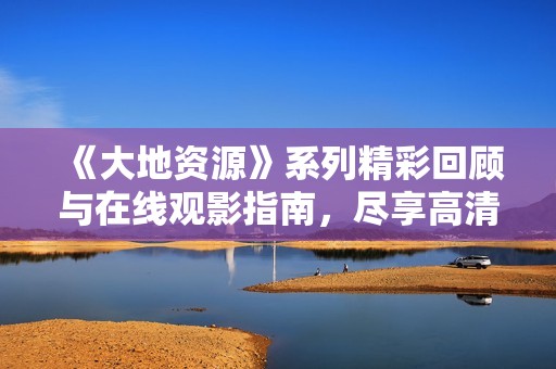 《大地资源》系列精彩回顾与在线观影指南，尽享高清播放体验