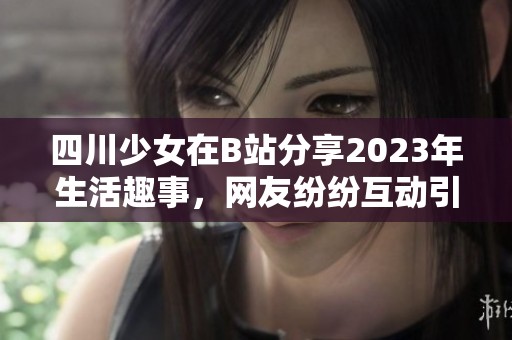 四川少女在B站分享2023年生活趣事，网友纷纷互动引发热议