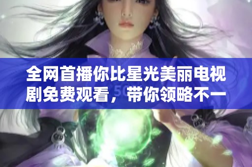 全网首播你比星光美丽电视剧免费观看，带你领略不一样的爱情故事