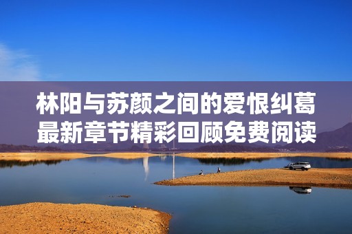 林阳与苏颜之间的爱恨纠葛最新章节精彩回顾免费阅读