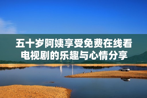 五十岁阿姨享受免费在线看电视剧的乐趣与心情分享