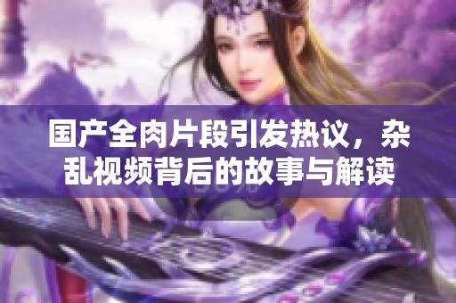 国产全肉片段引发热议，杂乱视频背后的故事与解读