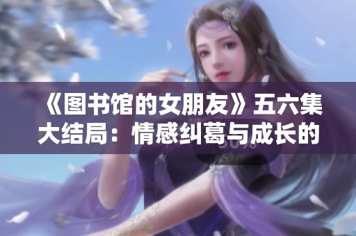 《图书馆的女朋友》五六集大结局：情感纠葛与成长的交织之旅