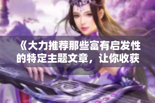 《大力推荐那些富有启发性的特定主题文章，让你收获满满》