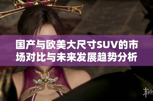 国产与欧美大尺寸SUV的市场对比与未来发展趋势分析