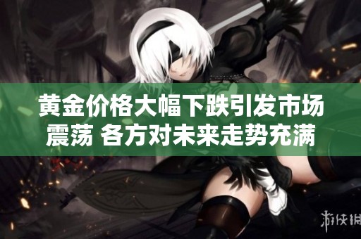 黄金价格大幅下跌引发市场震荡 各方对未来走势充满担忧