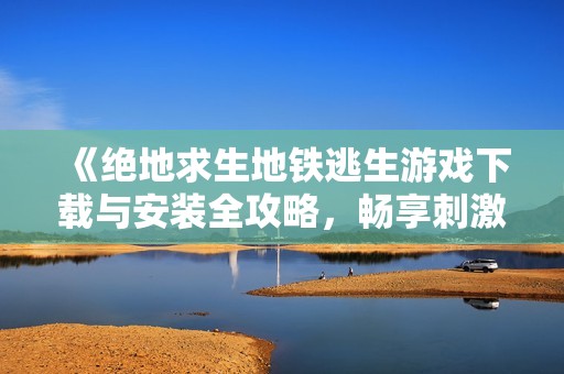 《绝地求生地铁逃生游戏下载与安装全攻略，畅享刺激战场体验》