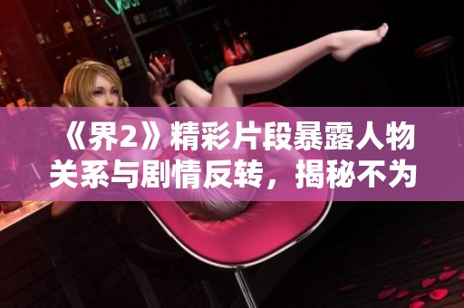 《界2》精彩片段暴露人物关系与剧情反转，揭秘不为人知的真相