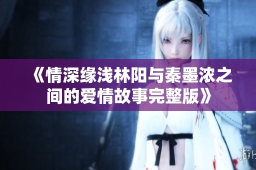 《情深缘浅林阳与秦墨浓之间的爱情故事完整版》
