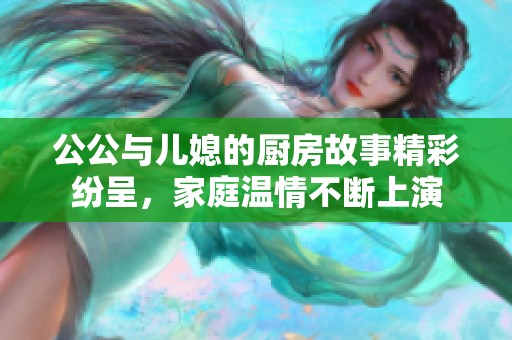 公公与儿媳的厨房故事精彩纷呈，家庭温情不断上演