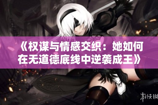 《权谋与情感交织：她如何在无道德底线中逆袭成王》